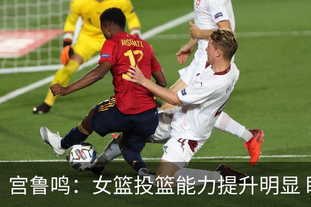 宫鲁鸣：女篮投篮能力提升明显 盼海外球员尽早归队