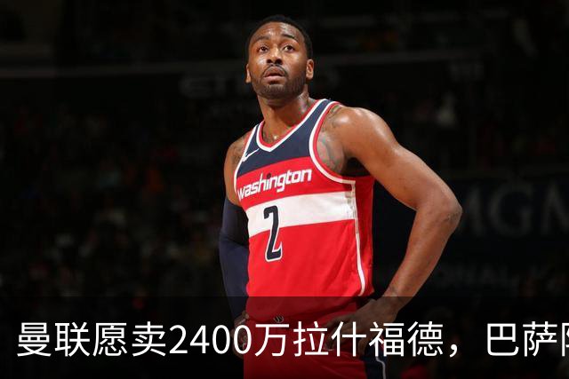 曼联愿卖2400万拉什福德，巴萨除外！曝其世界杯努力进球仍为吸引巴萨